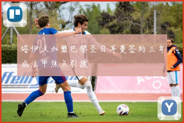 塔伊沃加盟巴黎圣日耳曼签约三年成法甲焦点引援