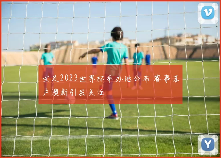 女足2023世界杯举办地公布 赛事落户澳新引发关注