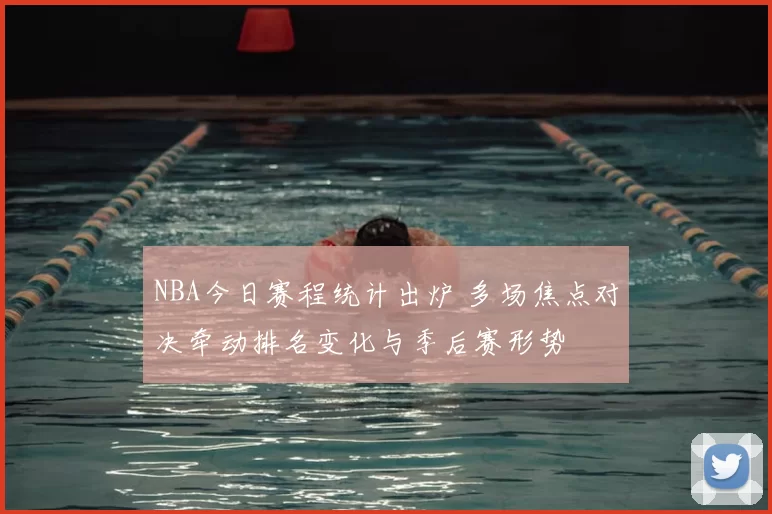 NBA今日赛程统计出炉 多场焦点对决牵动排名变化与季后赛形势