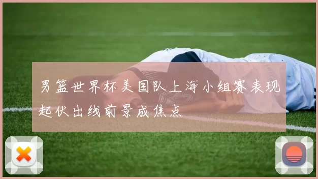 男篮世界杯美国队上海小组赛表现起伏出线前景成焦点