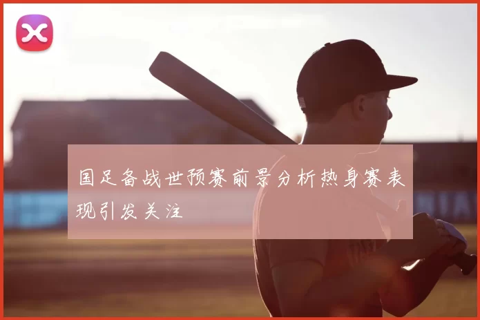 国足备战世预赛前景分析热身赛表现引发关注