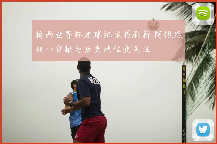 梅西世界杯进球纪录再刷新 阿根廷核心贡献与历史地位受关注